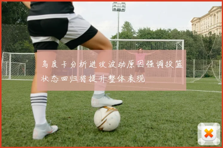 乌度卡分析进攻波动原因强调投篮状态回归将提升整体表现