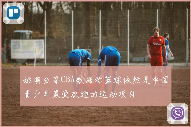 姚明分享CBA数据称篮球依然是中国青少年最受欢迎的运动项目