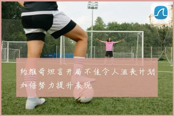 约维奇坦言开局不佳令人沮丧计划加倍努力提升表现