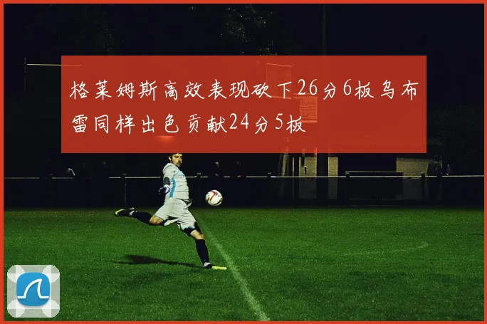 格莱姆斯高效表现砍下26分6板乌布雷同样出色贡献24分5板