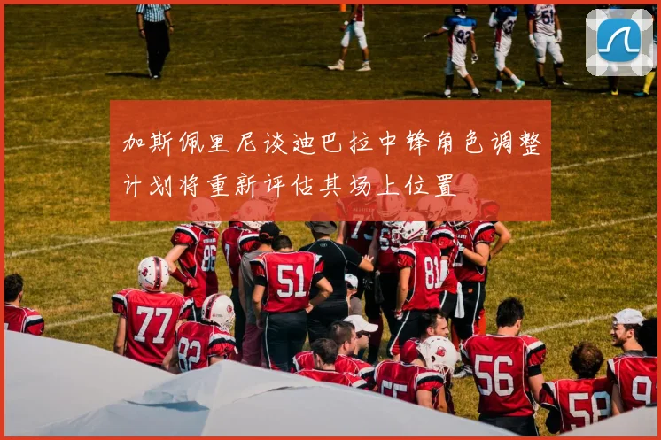 加斯佩里尼谈迪巴拉中锋角色调整计划将重新评估其场上位置