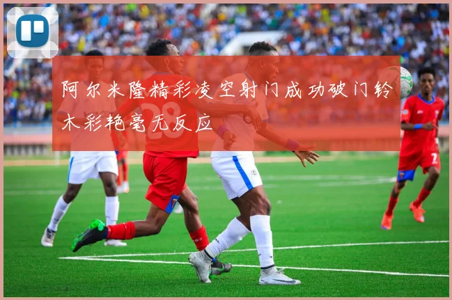 阿尔米隆精彩凌空射门成功破门铃木彩艳毫无反应