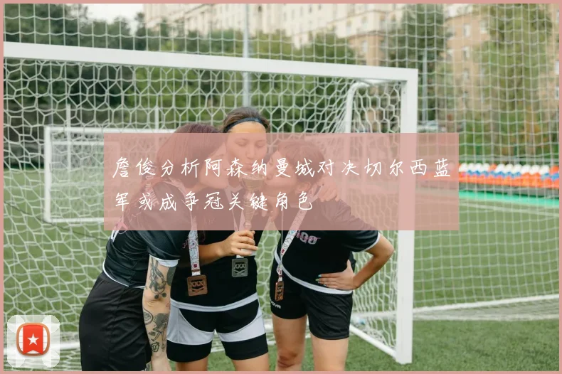 詹俊分析阿森纳曼城对决切尔西蓝军或成争冠关键角色