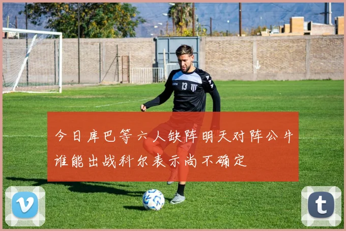 今日库巴等六人缺阵明天对阵公牛谁能出战科尔表示尚不确定