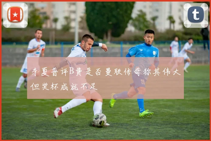 李夏普评B费是否曼联传奇称其伟大但奖杯成就不足