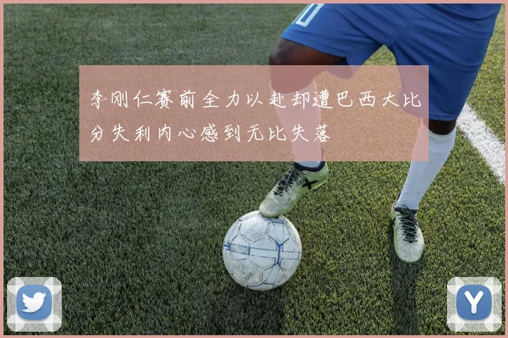 李刚仁赛前全力以赴却遭巴西大比分失利内心感到无比失落