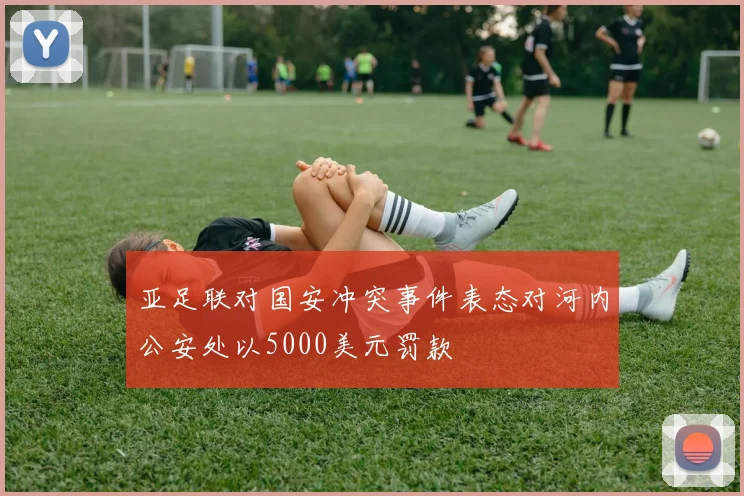 亚足联对国安冲突事件表态对河内公安处以5000美元罚款