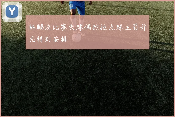 韩鹏谈比赛失球偶然性点球主罚并无特别安排