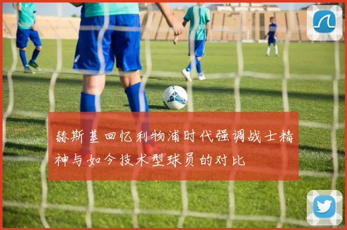 赫斯基回忆利物浦时代强调战士精神与如今技术型球员的对比