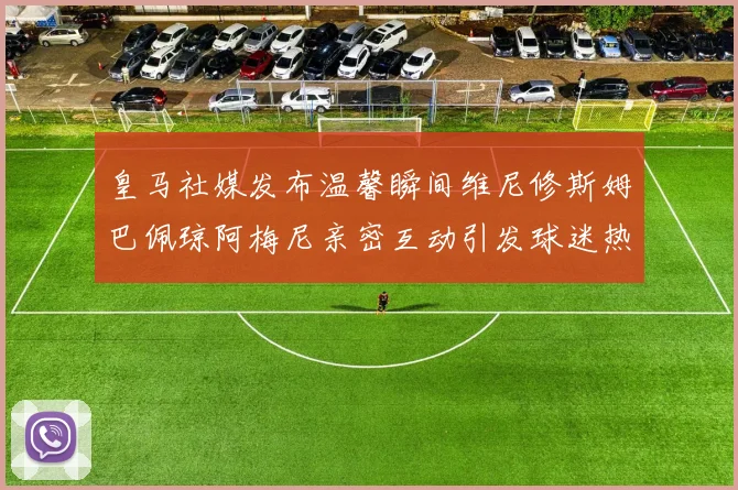 皇马社媒发布温馨瞬间维尼修斯姆巴佩琼阿梅尼亲密互动引发球迷热议