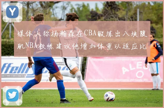 媒体人称杨瀚森在CBA锻炼出八块腹肌NBA教练建议他增加体重以适应比赛