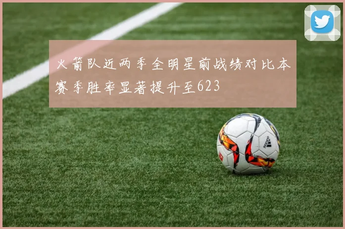 火箭队近两季全明星前战绩对比本赛季胜率显著提升至623