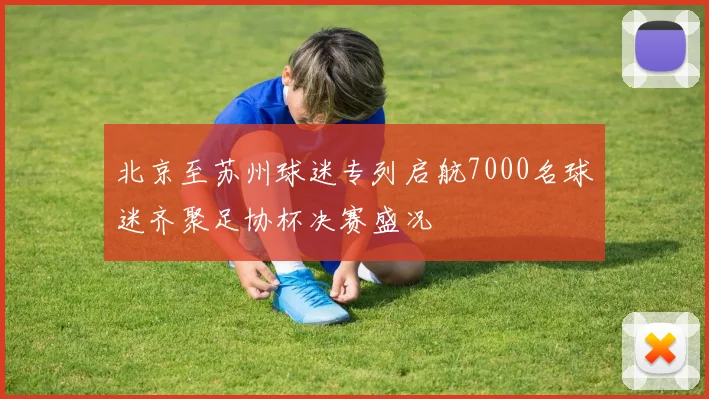 北京至苏州球迷专列启航7000名球迷齐聚足协杯决赛盛况