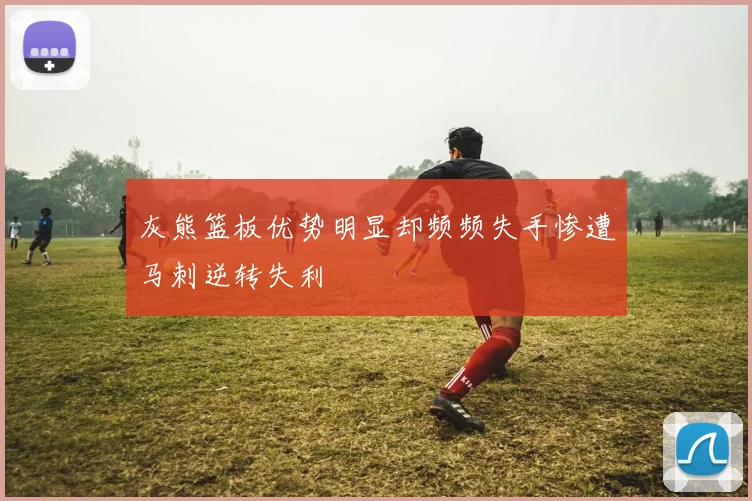 灰熊篮板优势明显却频频失手惨遭马刺逆转失利