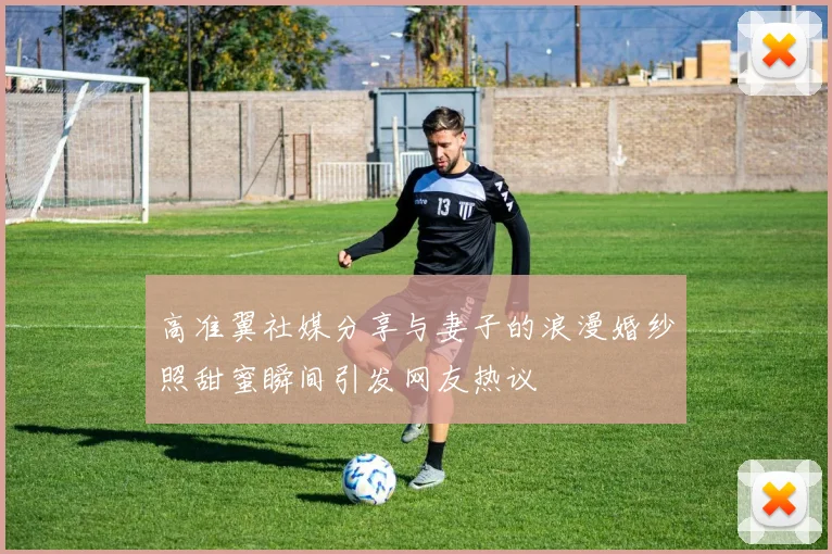高准翼社媒分享与妻子的浪漫婚纱照甜蜜瞬间引发网友热议