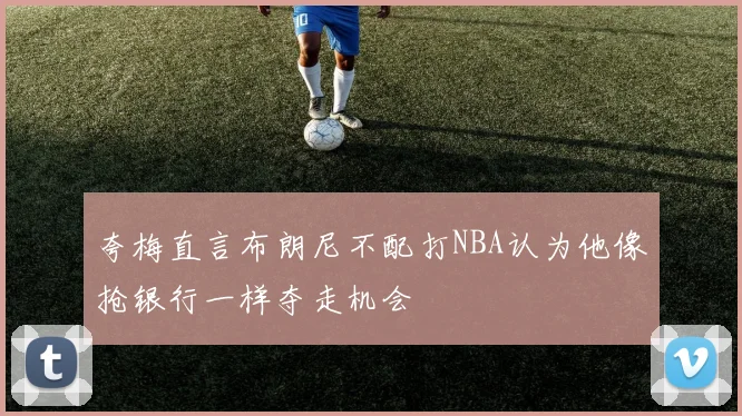 夸梅直言布朗尼不配打NBA认为他像抢银行一样夺走机会