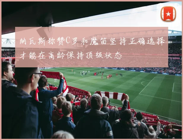 纳瓦斯称赞C罗和魔笛坚持正确选择才能在高龄保持顶级状态