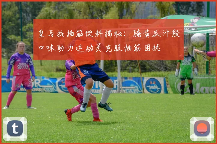 皇马抗抽筋饮料揭秘：腌黄瓜汁般口味助力运动员克服抽筋困扰