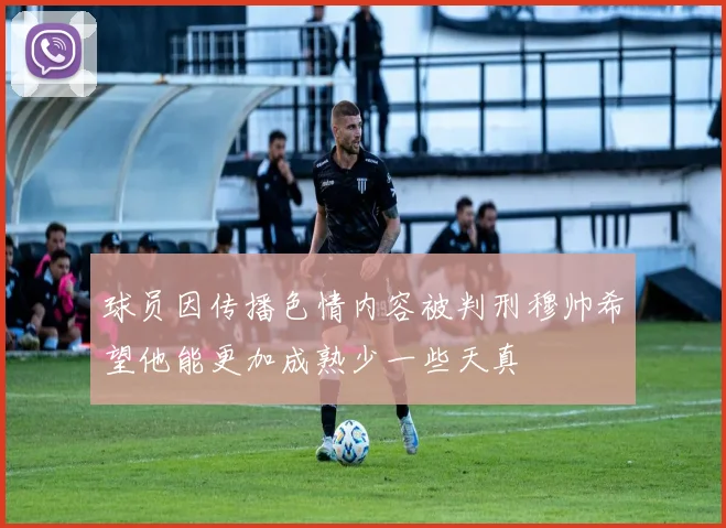 球员因传播色情内容被判刑穆帅希望他能更加成熟少一些天真