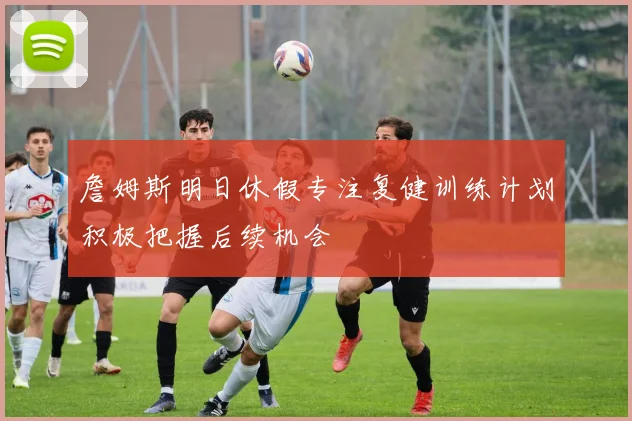 詹姆斯明日休假专注复健训练计划积极把握后续机会