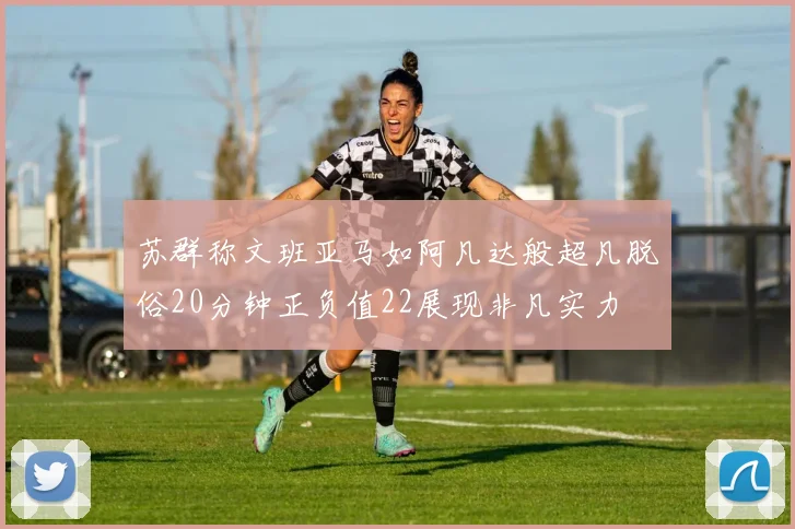 苏群称文班亚马如阿凡达般超凡脱俗20分钟正负值22展现非凡实力