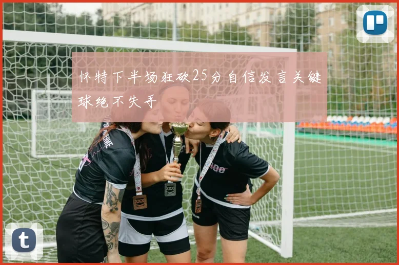 怀特下半场狂砍25分自信发言关键球绝不失手