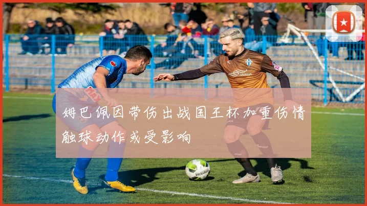 姆巴佩因带伤出战国王杯加重伤情触球动作或受影响
