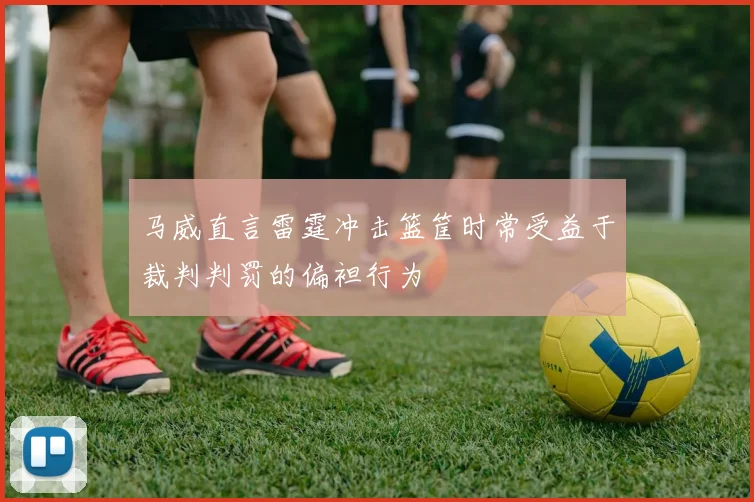 马威直言雷霆冲击篮筐时常受益于裁判判罚的偏袒行为