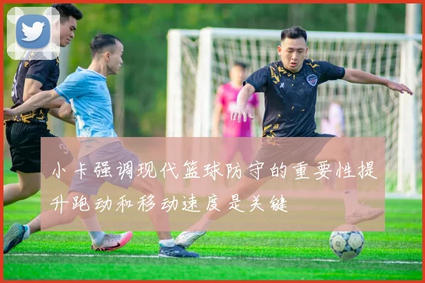 小卡强调现代篮球防守的重要性提升跑动和移动速度是关键