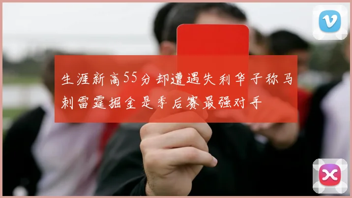 生涯新高55分却遭遇失利华子称马刺雷霆掘金是季后赛最强对手