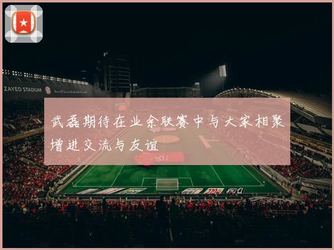 武磊期待在业余联赛中与大家相聚增进交流与友谊