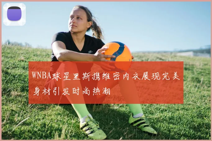 WNBA球星里斯携维密内衣展现完美身材引发时尚热潮