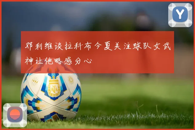 邓利维谈拉科布今夏关注球队女武神让他略感分心