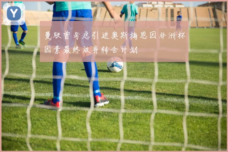 曼联曾考虑引进奥斯梅恩因非洲杯因素最终放弃转会计划