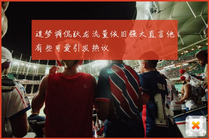 追梦调侃狄龙流量依旧强大直言他有些可爱引发热议