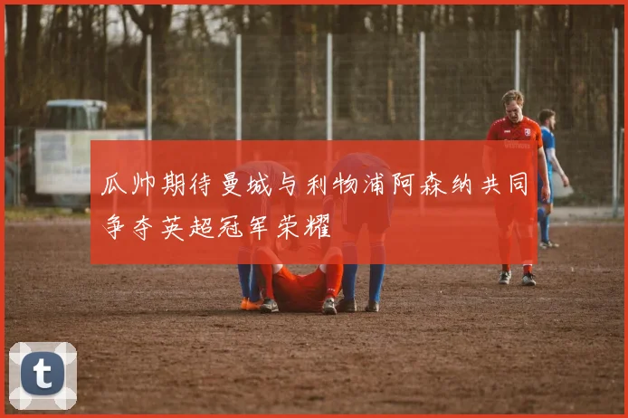 瓜帅期待曼城与利物浦阿森纳共同争夺英超冠军荣耀