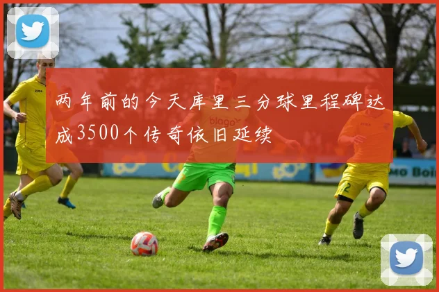 两年前的今天库里三分球里程碑达成3500个传奇依旧延续