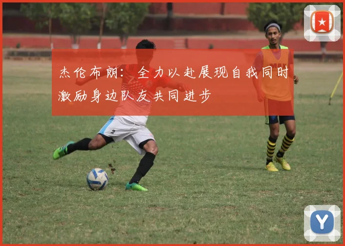杰伦布朗：全力以赴展现自我同时激励身边队友共同进步