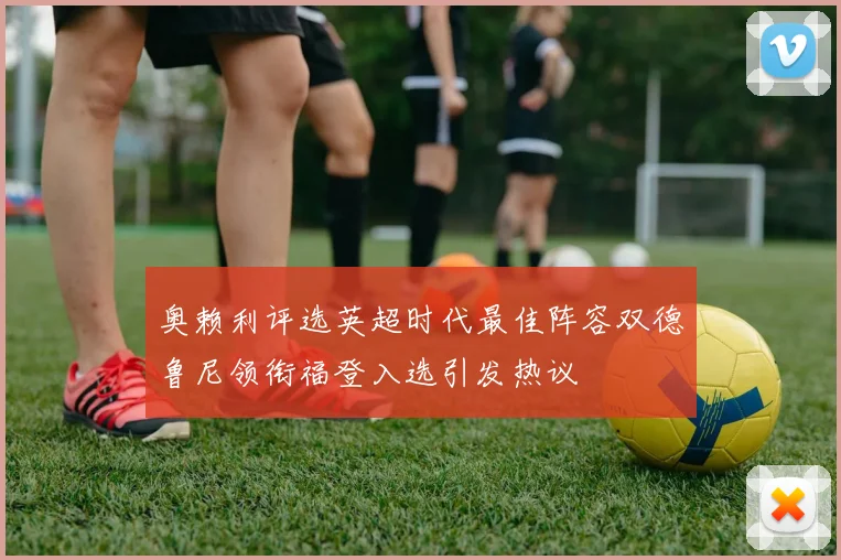 奥赖利评选英超时代最佳阵容双德鲁尼领衔福登入选引发热议
