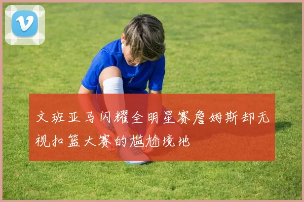 文班亚马闪耀全明星赛詹姆斯却无视扣篮大赛的尴尬境地