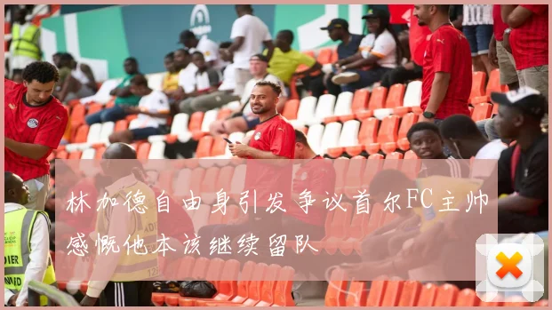 林加德自由身引发争议首尔FC主帅感慨他本该继续留队