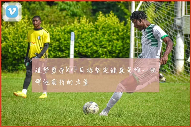 追梦勇夺MVP目标坚定健康是唯一阻碍他前行的力量