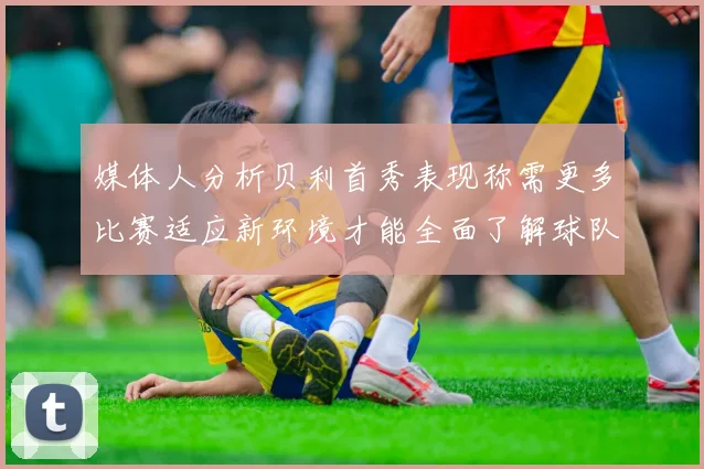 媒体人分析贝利首秀表现称需更多比赛适应新环境才能全面了解球队